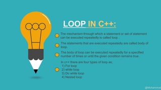 LOOP IN C++:
The mechanism through which a statement or set of statement
can be executed repeatedly is called loop .
The statements that are executed repeatedly are called body of
loop.
The body of loop can be executed repeatedly for a specified
number of times or until the given condition remains true .
In c++ there are four types of loop as;
1) For loop
2) while loop
3) Do while loop
4) Nested loop
@Muhammad
 