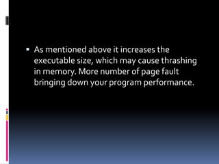  As mentioned above it increases the
executable size, which may cause thrashing
in memory. More number of page fault
bringing down your program performance.
 