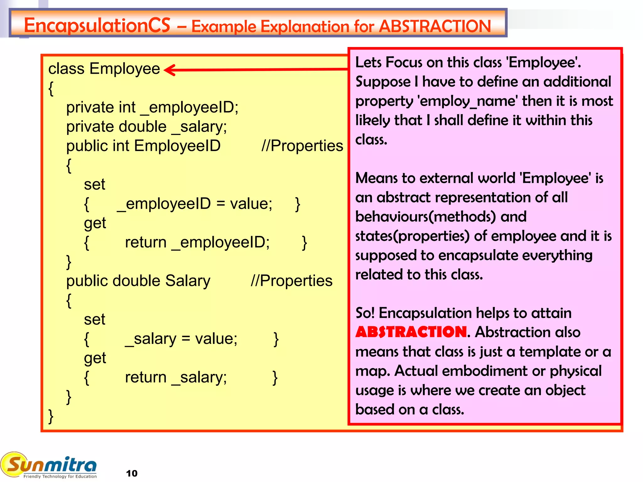 10
class Employee
{
private int _employeeID;
private double _salary;
public int EmployeeID //Properties
{
set
{ _employeeID = value; }
get
{ return _employeeID; }
}
public double Salary //Properties
{
set
{ _salary = value; }
get
{ return _salary; }
}
}
EncapsulationCS – Example Explanation for ABSTRACTION
Lets Focus on this class 'Employee'.
Suppose I have to define an additional
property 'employ_name' then it is most
likely that I shall define it within this
class.
Means to external world 'Employee' is
an abstract representation of all
behaviours(methods) and
states(properties) of employee and it is
supposed to encapsulate everything
related to this class.
So! Encapsulation helps to attain
ABSTRACTION. Abstraction also
means that class is just a template or a
map. Actual embodiment or physical
usage is where we create an object
based on a class.
 