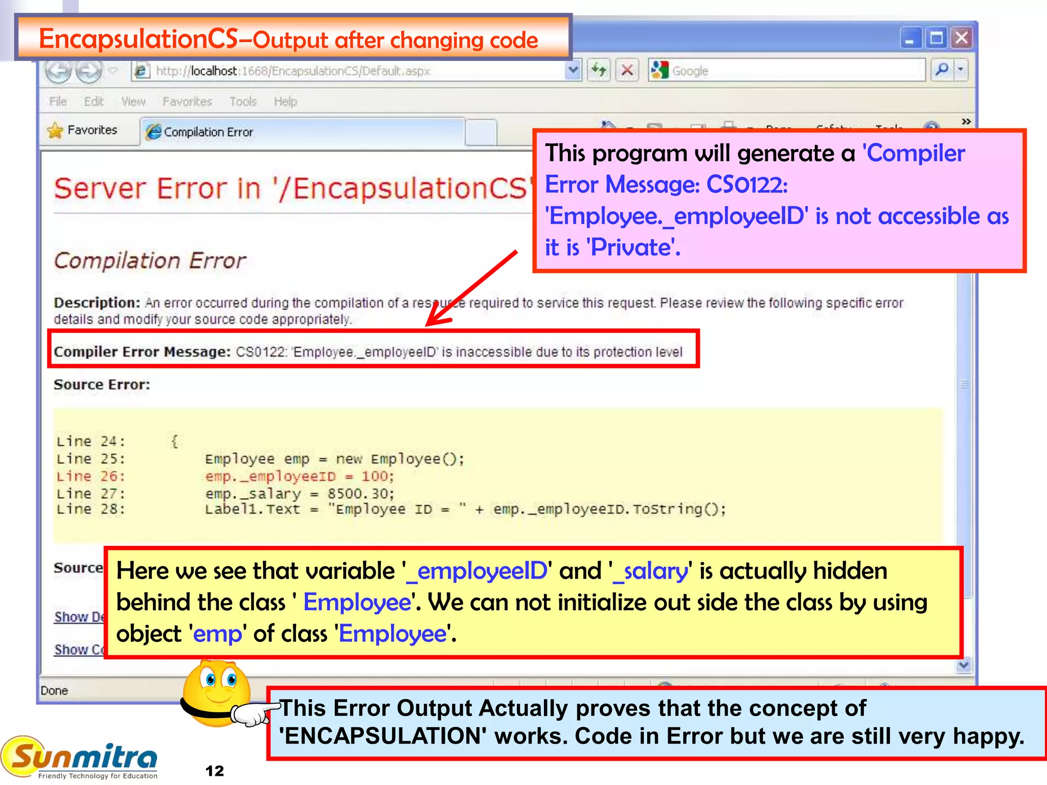 12
EncapsulationCS–Output after changing code
This program will generate a 'Compiler
Error Message: CS0122:
'Employee._employeeID' is not accessible as
it is 'Private'.
Here we see that variable '_employeeID' and '_salary' is actually hidden
behind the class ' Employee'. We can not initialize out side the class by using
object 'emp' of class 'Employee'.
This Error Output Actually proves that the concept of
'ENCAPSULATION' works. Code in Error but we are still very happy.
 