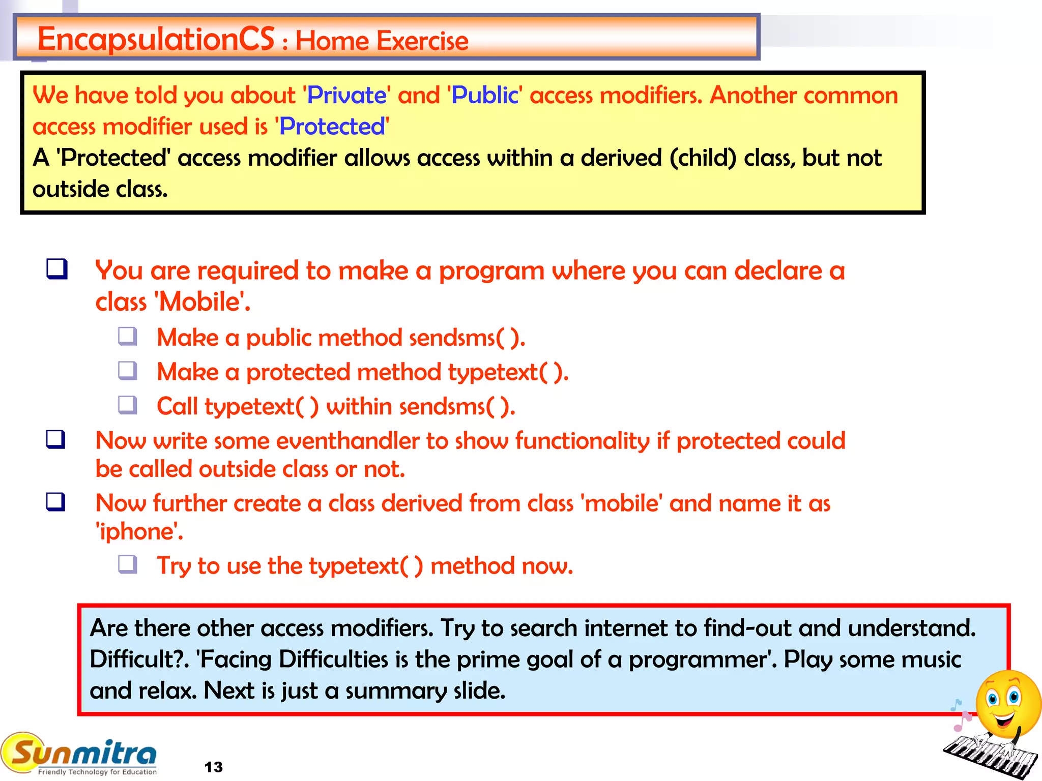 13
EncapsulationCS : Home Exercise
 You are required to make a program where you can declare a
class 'Mobile'.
 Make a public method sendsms( ).
 Make a protected method typetext( ).
 Call typetext( ) within sendsms( ).
 Now write some eventhandler to show functionality if protected could
be called outside class or not.
 Now further create a class derived from class 'mobile' and name it as
'iphone'.
 Try to use the typetext( ) method now.
We have told you about 'Private' and 'Public' access modifiers. Another common
access modifier used is 'Protected'
A 'Protected' access modifier allows access within a derived (child) class, but not
outside class.
Are there other access modifiers. Try to search internet to find-out and understand.
Difficult?. 'Facing Difficulties is the prime goal of a programmer'. Play some music
and relax. Next is just a summary slide.
 