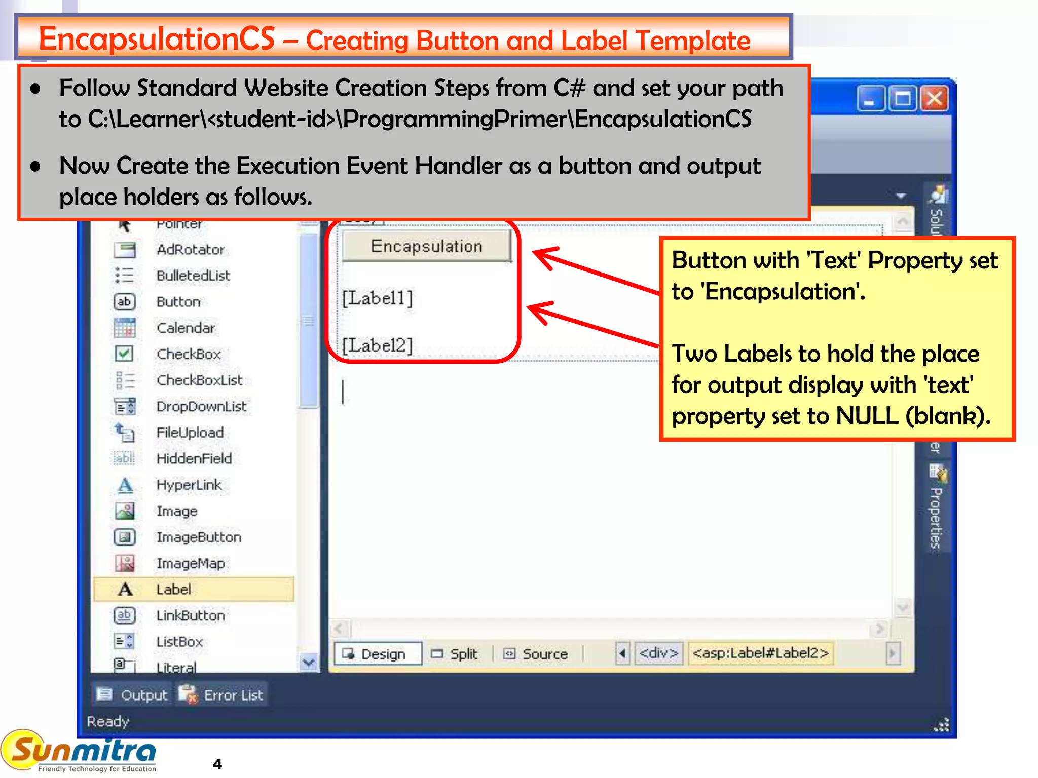4
EncapsulationCS – Creating Button and Label Template
Button with 'Text' Property set
to 'Encapsulation'.
Two Labels to hold the place
for output display with 'text'
property set to NULL (blank).
• Follow Standard Website Creation Steps from C# and set your path
to C:Learner<student-id>ProgrammingPrimerEncapsulationCS
• Now Create the Execution Event Handler as a button and output
place holders as follows.
 