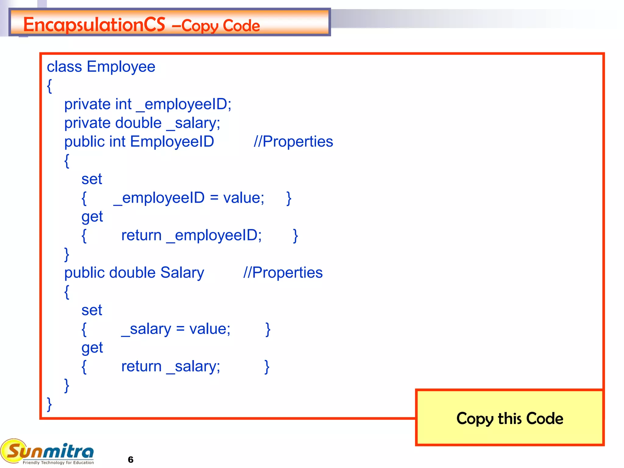 6
EncapsulationCS –Copy Code
class Employee
{
private int _employeeID;
private double _salary;
public int EmployeeID //Properties
{
set
{ _employeeID = value; }
get
{ return _employeeID; }
}
public double Salary //Properties
{
set
{ _salary = value; }
get
{ return _salary; }
}
}
Copy this Code
 