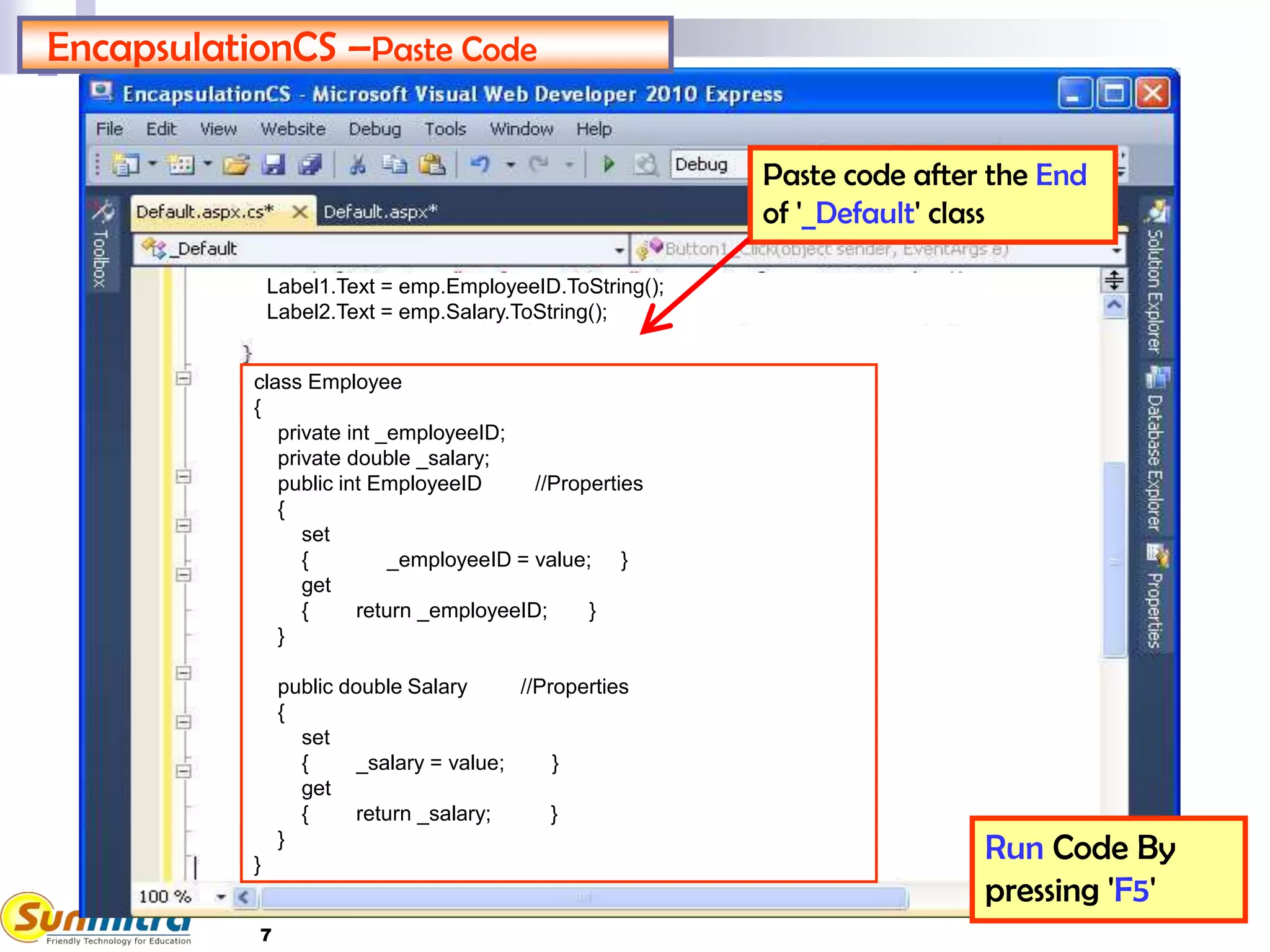 7
EncapsulationCS –Paste Code
Run Code By
pressing 'F5'
Paste code after the End
of '_Default' class
class Employee
{
private int _employeeID;
private double _salary;
public int EmployeeID //Properties
{
set
{ _employeeID = value; }
get
{ return _employeeID; }
}
public double Salary //Properties
{
set
{ _salary = value; }
get
{ return _salary; }
}
}
Label1.Text = emp.EmployeeID.ToString();
Label2.Text = emp.Salary.ToString();
 