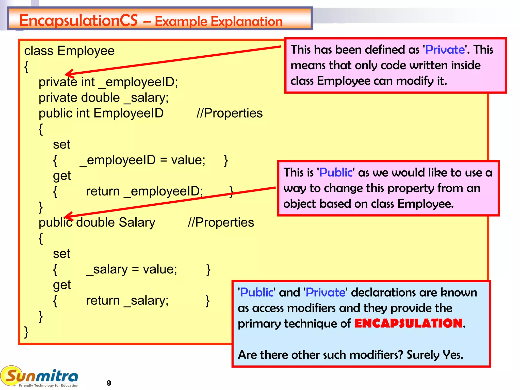 9
class Employee
{
private int _employeeID;
private double _salary;
public int EmployeeID //Properties
{
set
{ _employeeID = value; }
get
{ return _employeeID; }
}
public double Salary //Properties
{
set
{ _salary = value; }
get
{ return _salary; }
}
}
EncapsulationCS – Example Explanation
This has been defined as 'Private'. This
means that only code written inside
class Employee can modify it.
This is 'Public' as we would like to use a
way to change this property from an
object based on class Employee.
'Public' and 'Private' declarations are known
as access modifiers and they provide the
primary technique of ENCAPSULATION.
Are there other such modifiers? Surely Yes.
 