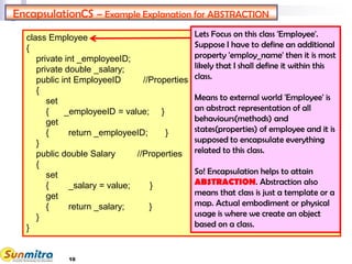 10
class Employee
{
private int _employeeID;
private double _salary;
public int EmployeeID //Properties
{
set
{ _employeeID = value; }
get
{ return _employeeID; }
}
public double Salary //Properties
{
set
{ _salary = value; }
get
{ return _salary; }
}
}
EncapsulationCS – Example Explanation for ABSTRACTION
Lets Focus on this class 'Employee'.
Suppose I have to define an additional
property 'employ_name' then it is most
likely that I shall define it within this
class.
Means to external world 'Employee' is
an abstract representation of all
behaviours(methods) and
states(properties) of employee and it is
supposed to encapsulate everything
related to this class.
So! Encapsulation helps to attain
ABSTRACTION. Abstraction also
means that class is just a template or a
map. Actual embodiment or physical
usage is where we create an object
based on a class.
 