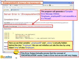 12
EncapsulationCS–Output after changing code
This program will generate a 'Compiler
Error Message: CS0122:
'Employee._employeeID' is not accessible as
it is 'Private'.
Here we see that variable '_employeeID' and '_salary' is actually hidden
behind the class ' Employee'. We can not initialize out side the class by using
object 'emp' of class 'Employee'.
This Error Output Actually proves that the concept of
'ENCAPSULATION' works. Code in Error but we are still very happy.
 