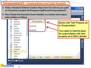 4
EncapsulationCS – Creating Button and Label Template
Button with 'Text' Property set
to 'Encapsulation'.
Two Labels to hold the place
for output display with 'text'
property set to NULL (blank).
• Follow Standard Website Creation Steps from C# and set your path
to C:Learner<student-id>ProgrammingPrimerEncapsulationCS
• Now Create the Execution Event Handler as a button and output
place holders as follows.
 