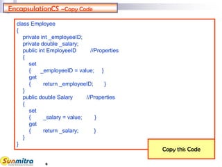 6
EncapsulationCS –Copy Code
class Employee
{
private int _employeeID;
private double _salary;
public int EmployeeID //Properties
{
set
{ _employeeID = value; }
get
{ return _employeeID; }
}
public double Salary //Properties
{
set
{ _salary = value; }
get
{ return _salary; }
}
}
Copy this Code
 