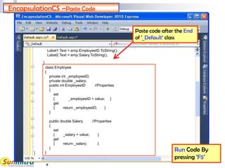 7
EncapsulationCS –Paste Code
Run Code By
pressing 'F5'
Paste code after the End
of '_Default' class
class Employee
{
private int _employeeID;
private double _salary;
public int EmployeeID //Properties
{
set
{ _employeeID = value; }
get
{ return _employeeID; }
}
public double Salary //Properties
{
set
{ _salary = value; }
get
{ return _salary; }
}
}
Label1.Text = emp.EmployeeID.ToString();
Label2.Text = emp.Salary.ToString();
 