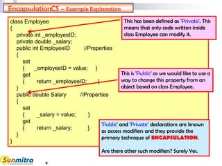 9
class Employee
{
private int _employeeID;
private double _salary;
public int EmployeeID //Properties
{
set
{ _employeeID = value; }
get
{ return _employeeID; }
}
public double Salary //Properties
{
set
{ _salary = value; }
get
{ return _salary; }
}
}
EncapsulationCS – Example Explanation
This has been defined as 'Private'. This
means that only code written inside
class Employee can modify it.
This is 'Public' as we would like to use a
way to change this property from an
object based on class Employee.
'Public' and 'Private' declarations are known
as access modifiers and they provide the
primary technique of ENCAPSULATION.
Are there other such modifiers? Surely Yes.
 