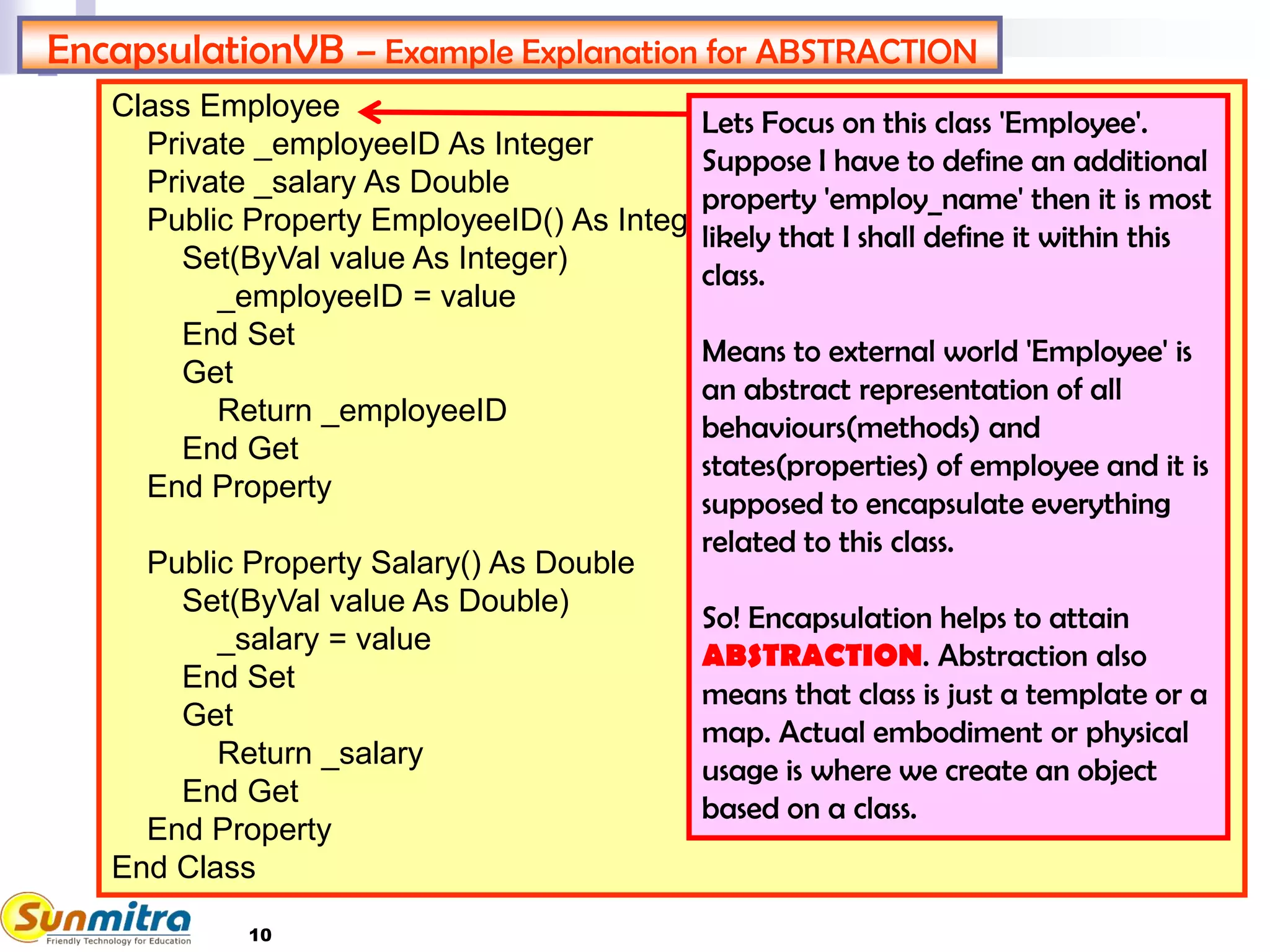 10
Class Employee
Private _employeeID As Integer
Private _salary As Double
Public Property EmployeeID() As Integer
Set(ByVal value As Integer)
_employeeID = value
End Set
Get
Return _employeeID
End Get
End Property
Public Property Salary() As Double
Set(ByVal value As Double)
_salary = value
End Set
Get
Return _salary
End Get
End Property
End Class
EncapsulationVB – Example Explanation for ABSTRACTION
Lets Focus on this class 'Employee'.
Suppose I have to define an additional
property 'employ_name' then it is most
likely that I shall define it within this
class.
Means to external world 'Employee' is
an abstract representation of all
behaviours(methods) and
states(properties) of employee and it is
supposed to encapsulate everything
related to this class.
So! Encapsulation helps to attain
ABSTRACTION. Abstraction also
means that class is just a template or a
map. Actual embodiment or physical
usage is where we create an object
based on a class.
 