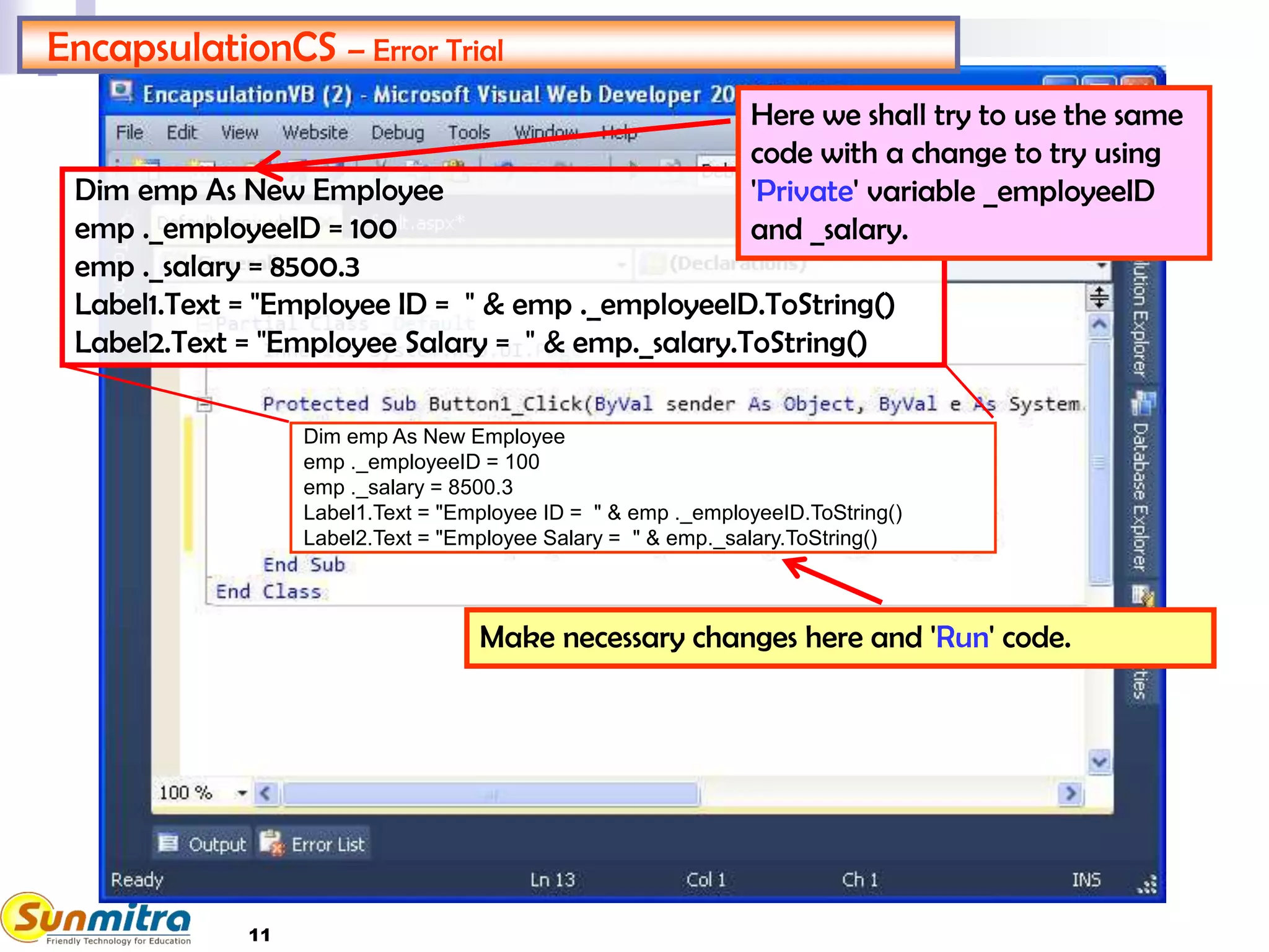 11
Dim emp As New Employee
emp ._employeeID = 100
emp ._salary = 8500.3
Label1.Text = "Employee ID = " & emp ._employeeID.ToString()
Label2.Text = "Employee Salary = " & emp._salary.ToString()
Dim emp As New Employee
emp ._employeeID = 100
emp ._salary = 8500.3
Label1.Text = "Employee ID = " & emp ._employeeID.ToString()
Label2.Text = "Employee Salary = " & emp._salary.ToString()
EncapsulationCS – Error Trial
Make necessary changes here and 'Run' code.
Here we shall try to use the same
code with a change to try using
'Private' variable _employeeID
and _salary.
 