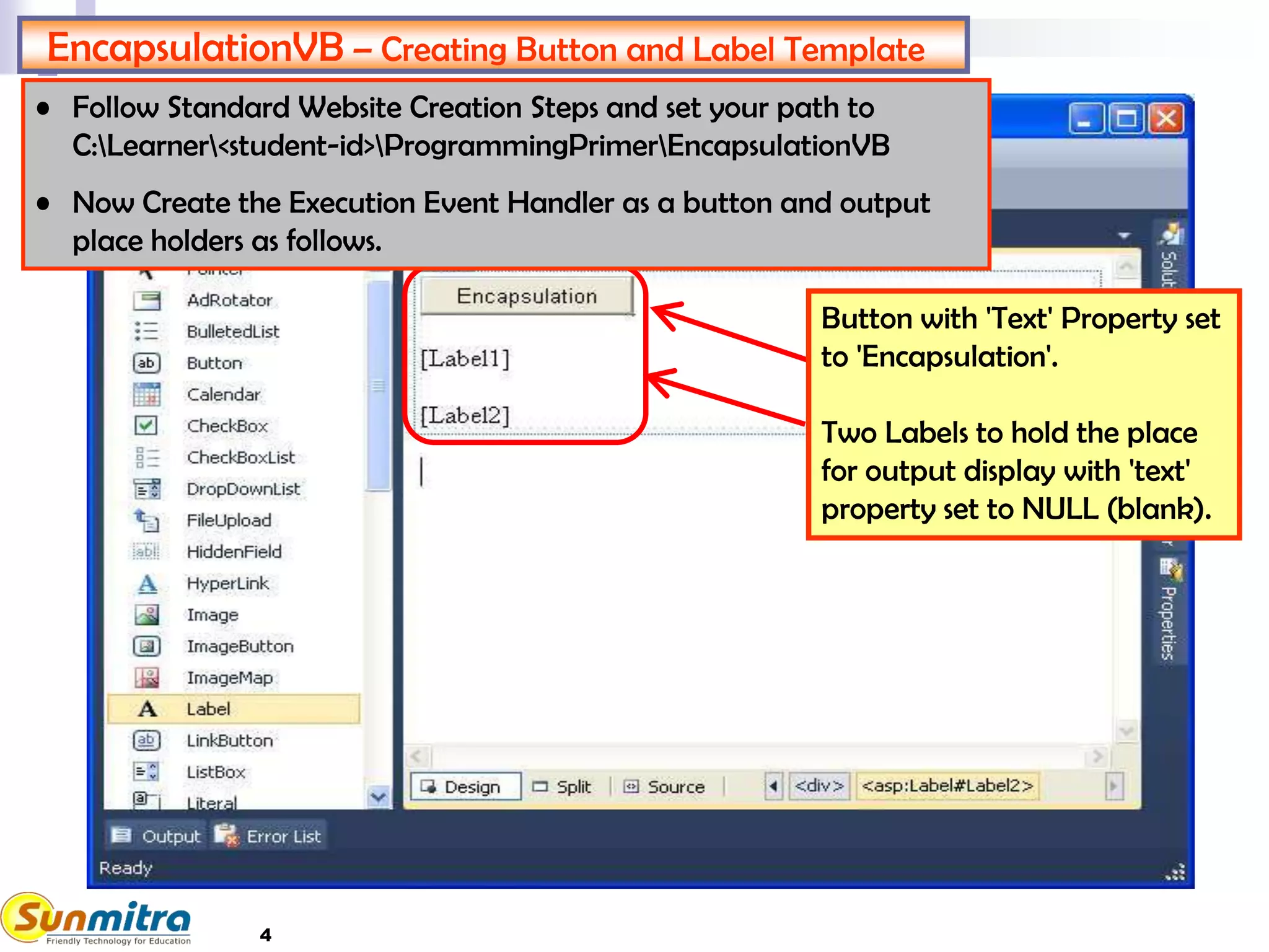 4
EncapsulationVB – Creating Button and Label Template
Button with 'Text' Property set
to 'Encapsulation'.
Two Labels to hold the place
for output display with 'text'
property set to NULL (blank).
• Follow Standard Website Creation Steps and set your path to
C:Learner<student-id>ProgrammingPrimerEncapsulationVB
• Now Create the Execution Event Handler as a button and output
place holders as follows.
 