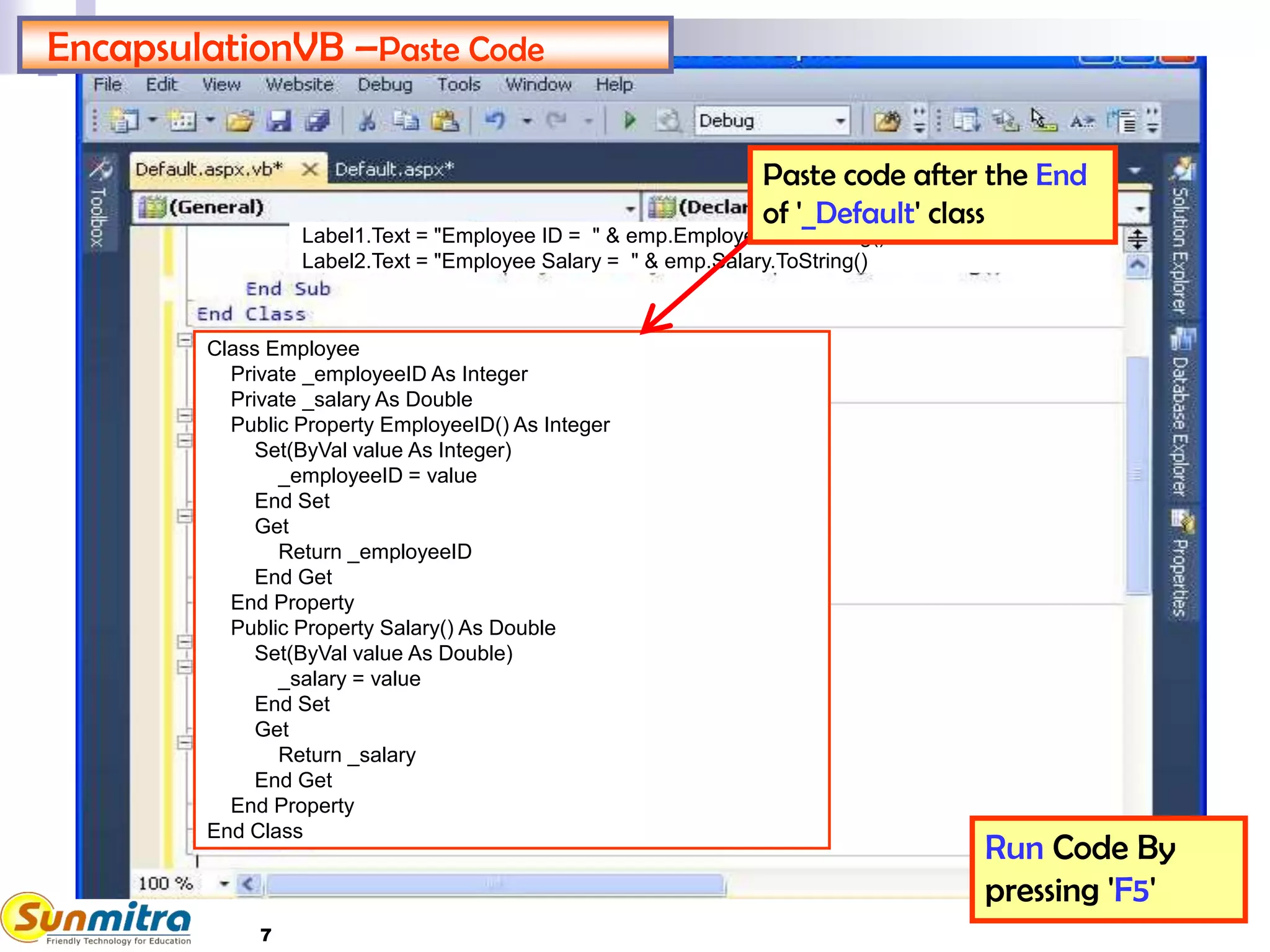 7
EncapsulationVB –Paste Code
Run Code By
pressing 'F5'
Class Employee
Private _employeeID As Integer
Private _salary As Double
Public Property EmployeeID() As Integer
Set(ByVal value As Integer)
_employeeID = value
End Set
Get
Return _employeeID
End Get
End Property
Public Property Salary() As Double
Set(ByVal value As Double)
_salary = value
End Set
Get
Return _salary
End Get
End Property
End Class
Label1.Text = "Employee ID = " & emp.EmployeeID.ToString()
Label2.Text = "Employee Salary = " & emp.Salary.ToString()
Paste code after the End
of '_Default' class
 