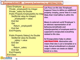 10
Class Employee
Private _employeeID As Integer
Private _salary As Double
Public Property EmployeeID() As Integer
Set(ByVal value As Integer)
_employeeID = value
End Set
Get
Return _employeeID
End Get
End Property
Public Property Salary() As Double
Set(ByVal value As Double)
_salary = value
End Set
Get
Return _salary
End Get
End Property
End Class
EncapsulationVB – Example Explanation for ABSTRACTION
Lets Focus on this class 'Employee'.
Suppose I have to define an additional
property 'employ_name' then it is most
likely that I shall define it within this
class.
Means to external world 'Employee' is
an abstract representation of all
behaviours(methods) and
states(properties) of employee and it is
supposed to encapsulate everything
related to this class.
So! Encapsulation helps to attain
ABSTRACTION. Abstraction also
means that class is just a template or a
map. Actual embodiment or physical
usage is where we create an object
based on a class.
 