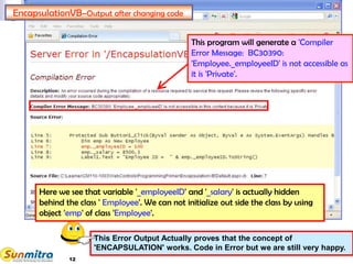 12
EncapsulationVB–Output after changing code
This program will generate a 'Compiler
Error Message: BC30390:
'Employee._employeeID' is not accessible as
it is 'Private'.
Here we see that variable '_employeeID' and '_salary' is actually hidden
behind the class ' Employee'. We can not initialize out side the class by using
object 'emp' of class 'Employee'.
This Error Output Actually proves that the concept of
'ENCAPSULATION' works. Code in Error but we are still very happy.
 