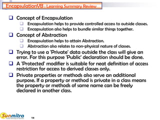 14
EncapsulationVB : Learning Summary Review
 Concept of Encapsulation
 Encapsulation helps to provide controlled access to outside classes.
 Encapsulation also helps to bundle similar things together.
 Concept of Abstraction
 Encapsulation helps to attain Abstraction.
 Abstraction also relates to non-physical nature of classes.
 Trying to use a 'Private' data outside the class will give an
error. For this purpose 'Public' declaration should be done.
 A 'Protected' modifier is suitable for neat definition of access
restriction for access to derived classes only.
 Private properties or methods also serve an additional
purpose. If a property or method is private in a class means
the property or methods of same name can be freely
declared in another class.
 