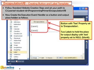 4
EncapsulationVB – Creating Button and Label Template
Button with 'Text' Property set
to 'Encapsulation'.
Two Labels to hold the place
for output display with 'text'
property set to NULL (blank).
• Follow Standard Website Creation Steps and set your path to
C:Learner<student-id>ProgrammingPrimerEncapsulationVB
• Now Create the Execution Event Handler as a button and output
place holders as follows.
 