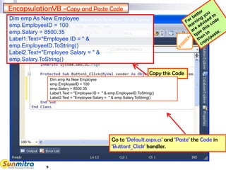 5
EncapsulationVB –Copy and Paste Code
Go to 'Default.aspx.cs' and 'Paste' the Code in
'Button1_Click' handler.
Copy this Code
Dim emp As New Employee
emp.EmployeeID = 100
emp.Salary = 8500.35
Label1.Text = "Employee ID = " & emp.EmployeeID.ToString()
Label2.Text = "Employee Salary = " & emp.Salary.ToString()
Dim emp As New Employee
emp.EmployeeID = 100
emp.Salary = 8500.35
Label1.Text="Employee ID = " &
emp.EmployeeID.ToString()
Label2.Text="Employee Salary = " &
emp.Salary.ToString()
 