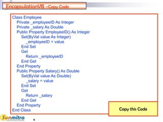 6
EncapsulationVB –Copy Code
Class Employee
Private _employeeID As Integer
Private _salary As Double
Public Property EmployeeID() As Integer
Set(ByVal value As Integer)
_employeeID = value
End Set
Get
Return _employeeID
End Get
End Property
Public Property Salary() As Double
Set(ByVal value As Double)
_salary = value
End Set
Get
Return _salary
End Get
End Property
End Class Copy this Code
 