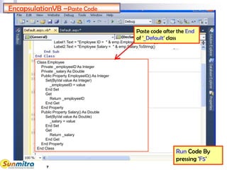 7
EncapsulationVB –Paste Code
Run Code By
pressing 'F5'
Class Employee
Private _employeeID As Integer
Private _salary As Double
Public Property EmployeeID() As Integer
Set(ByVal value As Integer)
_employeeID = value
End Set
Get
Return _employeeID
End Get
End Property
Public Property Salary() As Double
Set(ByVal value As Double)
_salary = value
End Set
Get
Return _salary
End Get
End Property
End Class
Label1.Text = "Employee ID = " & emp.EmployeeID.ToString()
Label2.Text = "Employee Salary = " & emp.Salary.ToString()
Paste code after the End
of '_Default' class
 