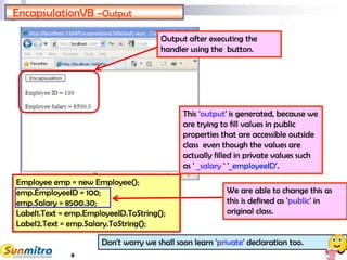 8
Employee emp = new Employee();
emp.EmployeeID = 100;
emp.Salary = 8500.30;
Label1.Text = emp.EmployeeID.ToString();
Label2.Text = emp.Salary.ToString();
EncapsulationVB –Output
Output after executing the
handler using the button.
This 'output' is generated, because we
are trying to fill values in public
properties that are accessible outside
class even though the values are
actually filled in private values such
as ' _salary ' '_employeeID'.
We are able to change this as
this is defined as 'public' in
original class.
Don't worry we shall soon learn 'private' declaration too.
 