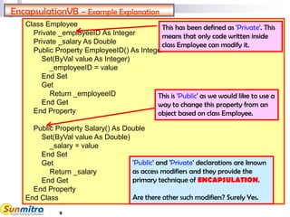 9
Class Employee
Private _employeeID As Integer
Private _salary As Double
Public Property EmployeeID() As Integer
Set(ByVal value As Integer)
_employeeID = value
End Set
Get
Return _employeeID
End Get
End Property
Public Property Salary() As Double
Set(ByVal value As Double)
_salary = value
End Set
Get
Return _salary
End Get
End Property
End Class
EncapsulationVB – Example Explanation
This has been defined as 'Private'. This
means that only code written inside
class Employee can modify it.
This is 'Public' as we would like to use a
way to change this property from an
object based on class Employee.
'Public' and 'Private' declarations are known
as access modifiers and they provide the
primary technique of ENCAPSULATION.
Are there other such modifiers? Surely Yes.
 