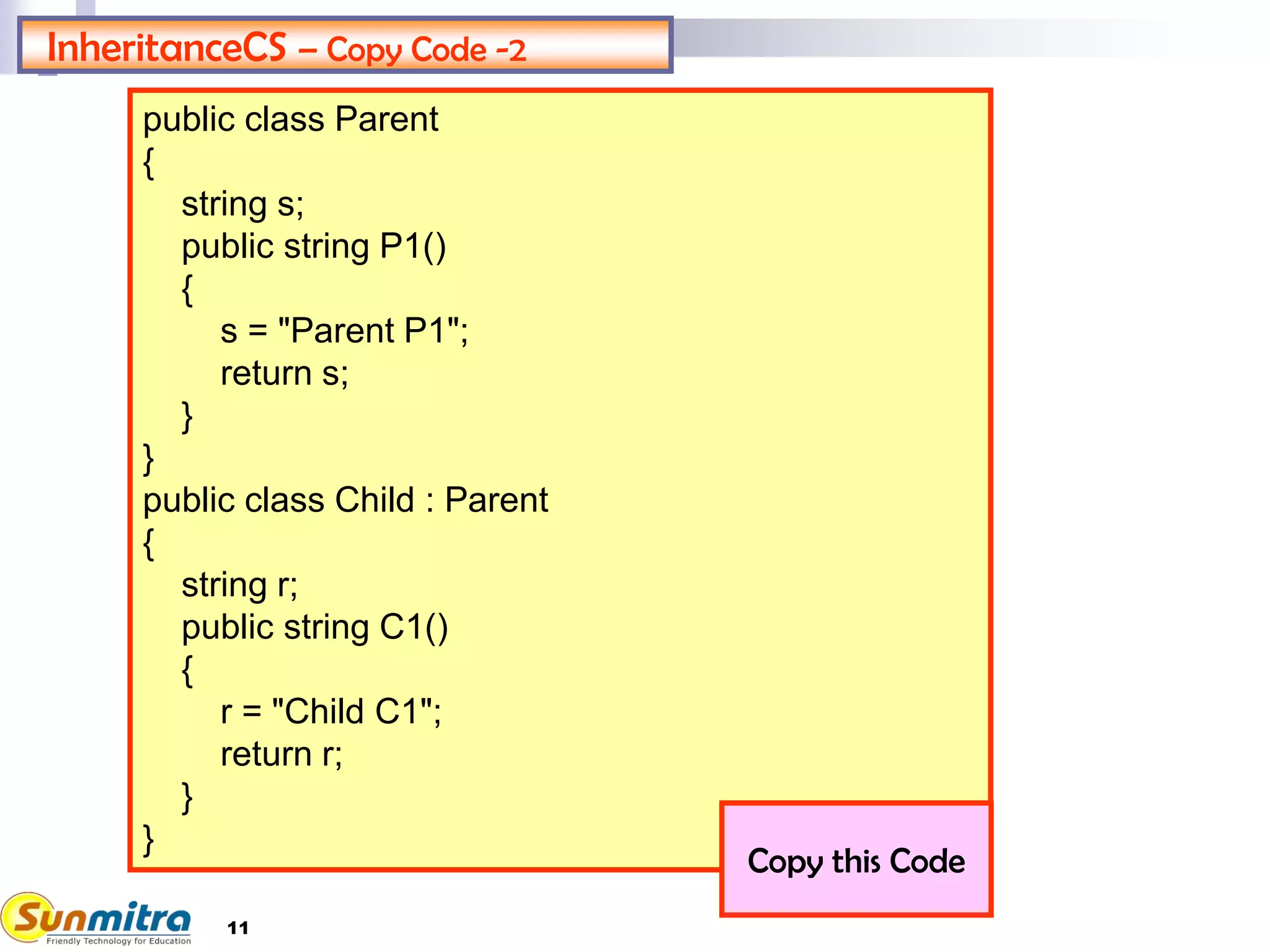 InheritanceCS – Copy Code -2
public class Parent
{
string s;
public string P1()
{
s = "Parent P1";
return s;
}
}
public class Child : Parent
{
string r;
public string C1()
{
r = "Child C1";
return r;
}
}
Copy this Code
11
 