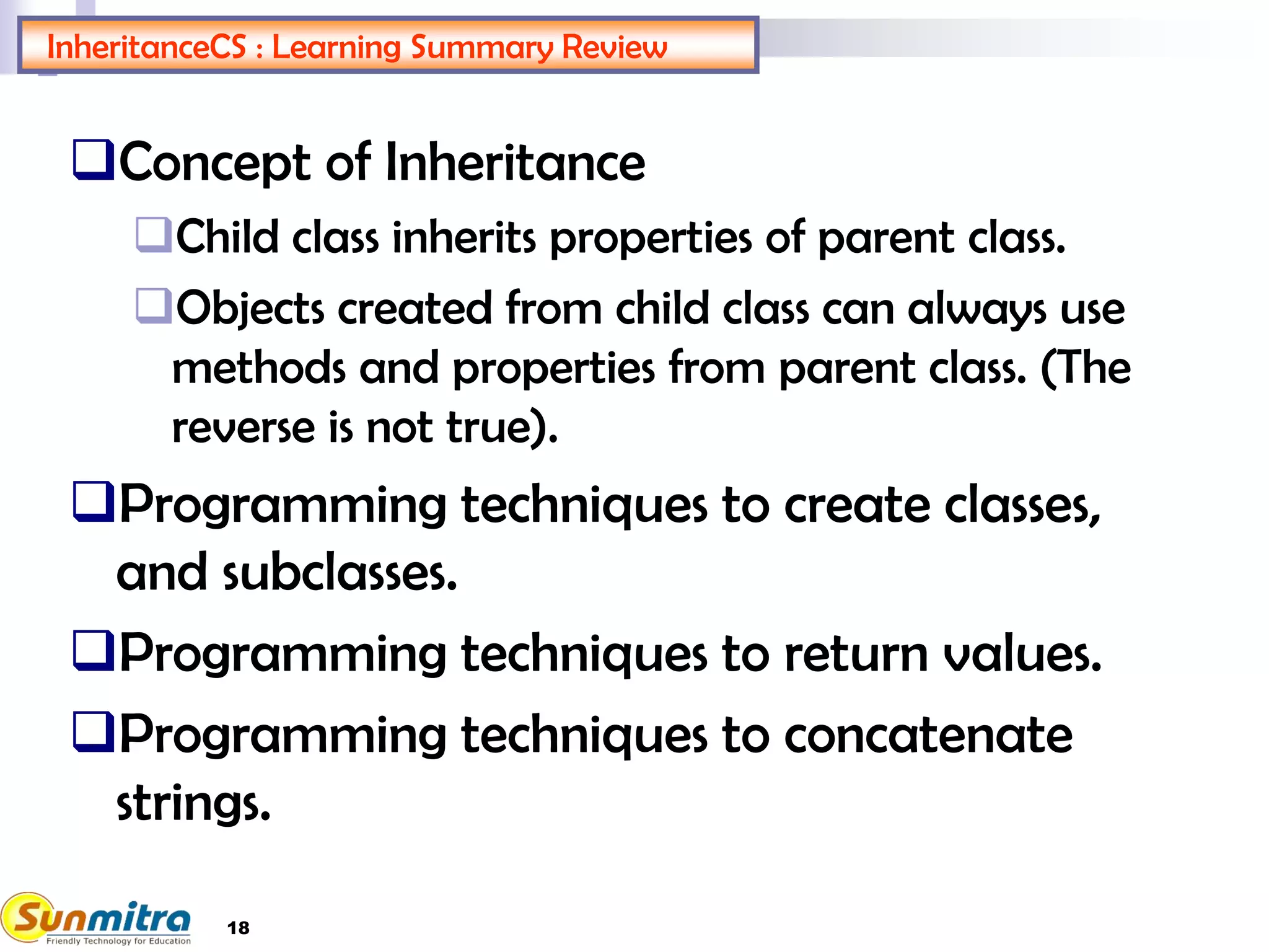 InheritanceCS : Learning Summary Review
Concept of Inheritance
Child class inherits properties of parent class.
Objects created from child class can always use
methods and properties from parent class. (The
reverse is not true).
Programming techniques to create classes,
and subclasses.
Programming techniques to return values.
Programming techniques to concatenate
strings.
18
 