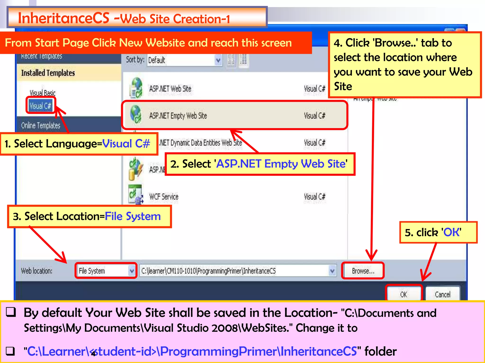InheritanceCS -Web Site Creation-1
From Start Page Click New Website and reach this screen
2. Select 'ASP.NET Empty Web Site'
3. Select Location=File System
4. Click 'Browse..' tab to
select the location where
you want to save your Web
Site
5. click 'OK'
1. Select Language=Visual C#
 By default Your Web Site shall be saved in the Location- "C:Documents and
SettingsMy DocumentsVisual Studio 2008WebSites." Change it to
 "C:Learner<student-id>ProgrammingPrimerInheritanceCS" folder4
 