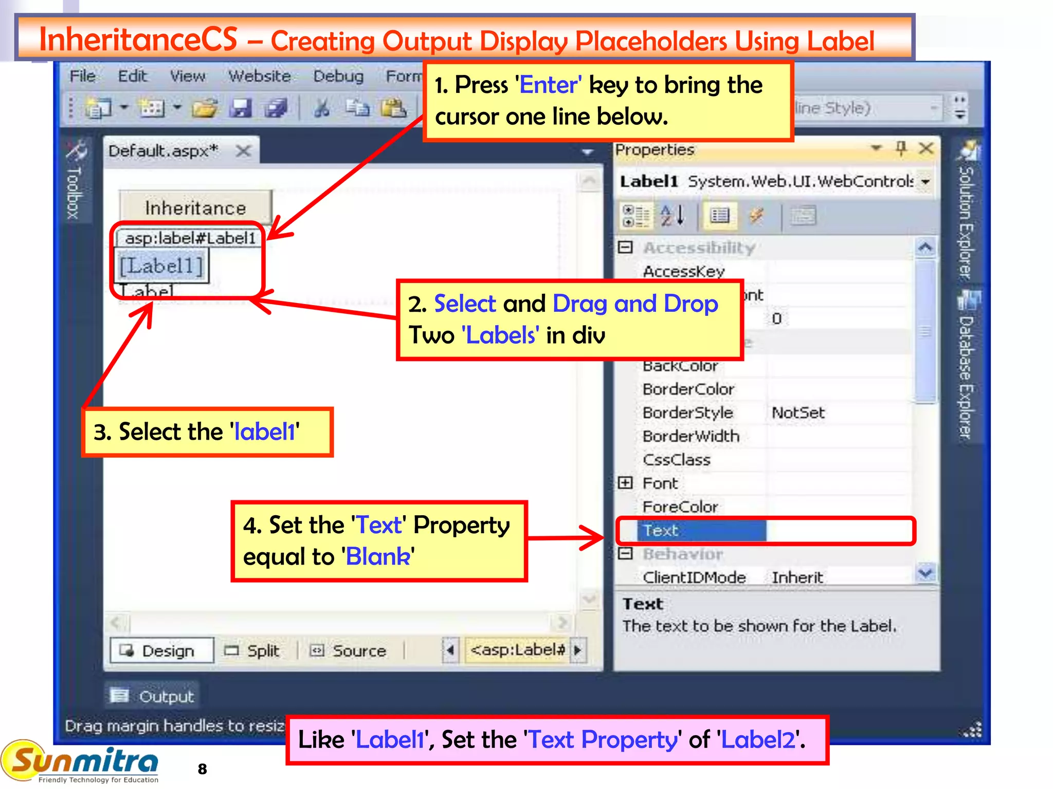 InheritanceCS – Creating Output Display Placeholders Using Label
4. Set the 'Text' Property
equal to 'Blank'
1. Press 'Enter' key to bring the
cursor one line below.
2. Select and Drag and Drop
Two 'Labels' in div
Like 'Label1', Set the 'Text Property' of 'Label2'.
3. Select the 'label1'
8
 