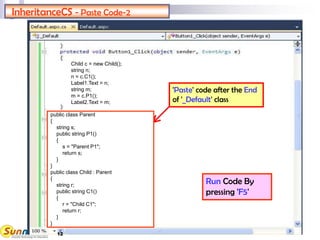 InheritanceCS - Paste Code-2
Run Code By
pressing 'F5'
'Paste' code after the End
of '_Default' class
public class Parent
{
string s;
public string P1()
{
s = "Parent P1";
return s;
}
}
public class Child : Parent
{
string r;
public string C1()
{
r = "Child C1";
return r;
}
}
Child c = new Child();
string n;
n = c.C1();
Label1.Text = n;
string m;
m = c.P1();
Label2.Text = m;
12
 