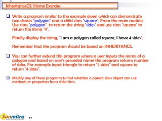 InheritanceCS: Home Exercise
 Write a program similar to the example given which can demonstrate
two classes "polygon" and a child class "square". From the main routine,
Use class "polygon" to return the string "sides" and use class "square" to
return the string "4".
Finally display the string, "I am a polygon called square, I have 4 sides".
Remember that the program should be based on INHERITANCE.
 You can further extend this program where a user inputs the name of a
polygon and based on user's provided name the program returns number
of sides. For example input triangle to return "3 sides" and square to
return "4 sides".
 Modify any of these programs to test whether a parent class object can use
methods or properties from child class.
17
 