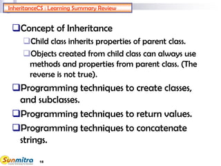 InheritanceCS : Learning Summary Review
Concept of Inheritance
Child class inherits properties of parent class.
Objects created from child class can always use
methods and properties from parent class. (The
reverse is not true).
Programming techniques to create classes,
and subclasses.
Programming techniques to return values.
Programming techniques to concatenate
strings.
18
 