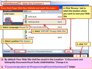 InheritanceCS -Web Site Creation-1
From Start Page Click New Website and reach this screen
2. Select 'ASP.NET Empty Web Site'
3. Select Location=File System
4. Click 'Browse..' tab to
select the location where
you want to save your Web
Site
5. click 'OK'
1. Select Language=Visual C#
 By default Your Web Site shall be saved in the Location- "C:Documents and
SettingsMy DocumentsVisual Studio 2008WebSites." Change it to
 "C:Learner<student-id>ProgrammingPrimerInheritanceCS" folder4
 