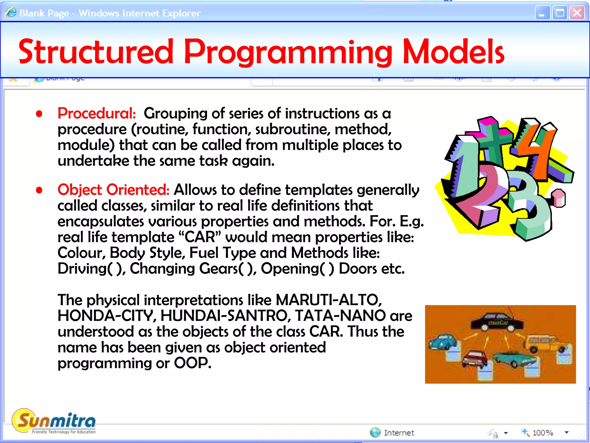 Structured Programming Models
• Procedural: Grouping of series of instructions as a
procedure (routine, function, subroutine, method,
module) that can be called from multiple places to
undertake the same task again.
• Object Oriented: Allows to define templates generally
called classes, similar to real life definitions that
encapsulates various properties and methods. For. E.g.
real life template “CAR” would mean properties like:
Colour, Body Style, Fuel Type and Methods like:
Driving( ), Changing Gears( ), Opening( ) Doors etc.
The physical interpretations like MARUTI-ALTO,
HONDA-CITY, HUNDAI-SANTRO, TATA-NANO are
understood as the objects of the class CAR. Thus the
name has been given as object oriented
programming or OOP.
 