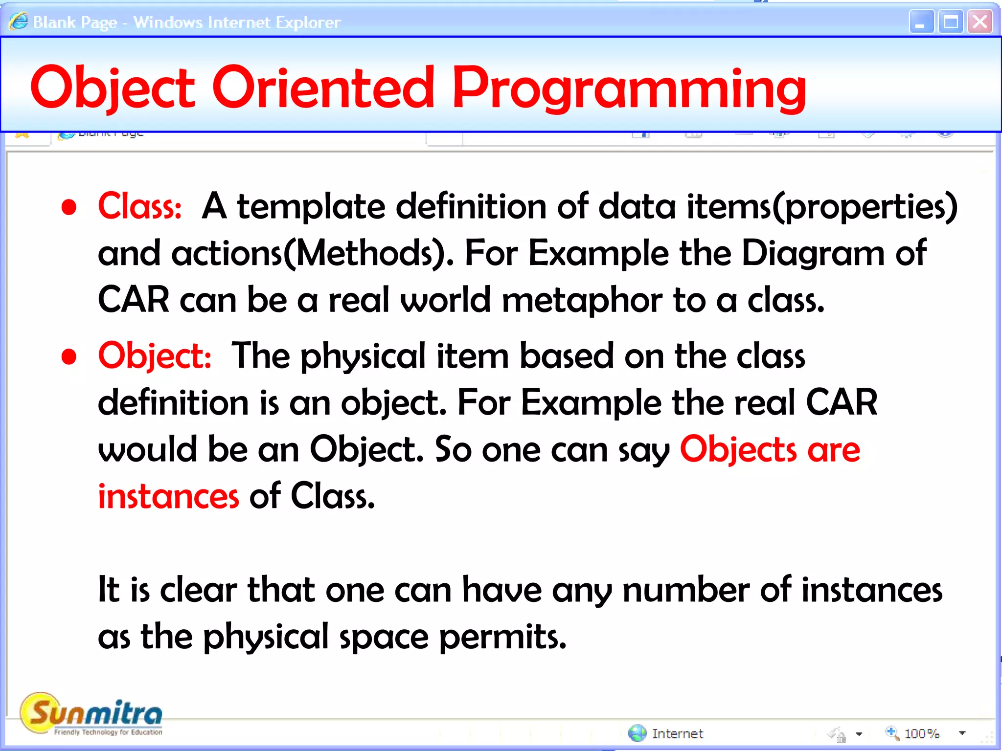 Object Oriented Programming
• Class: A template definition of data items(properties)
and actions(Methods). For Example the Diagram of
CAR can be a real world metaphor to a class.
• Object: The physical item based on the class
definition is an object. For Example the real CAR
would be an Object. So one can say Objects are
instances of Class.
It is clear that one can have any number of instances
as the physical space permits.
 