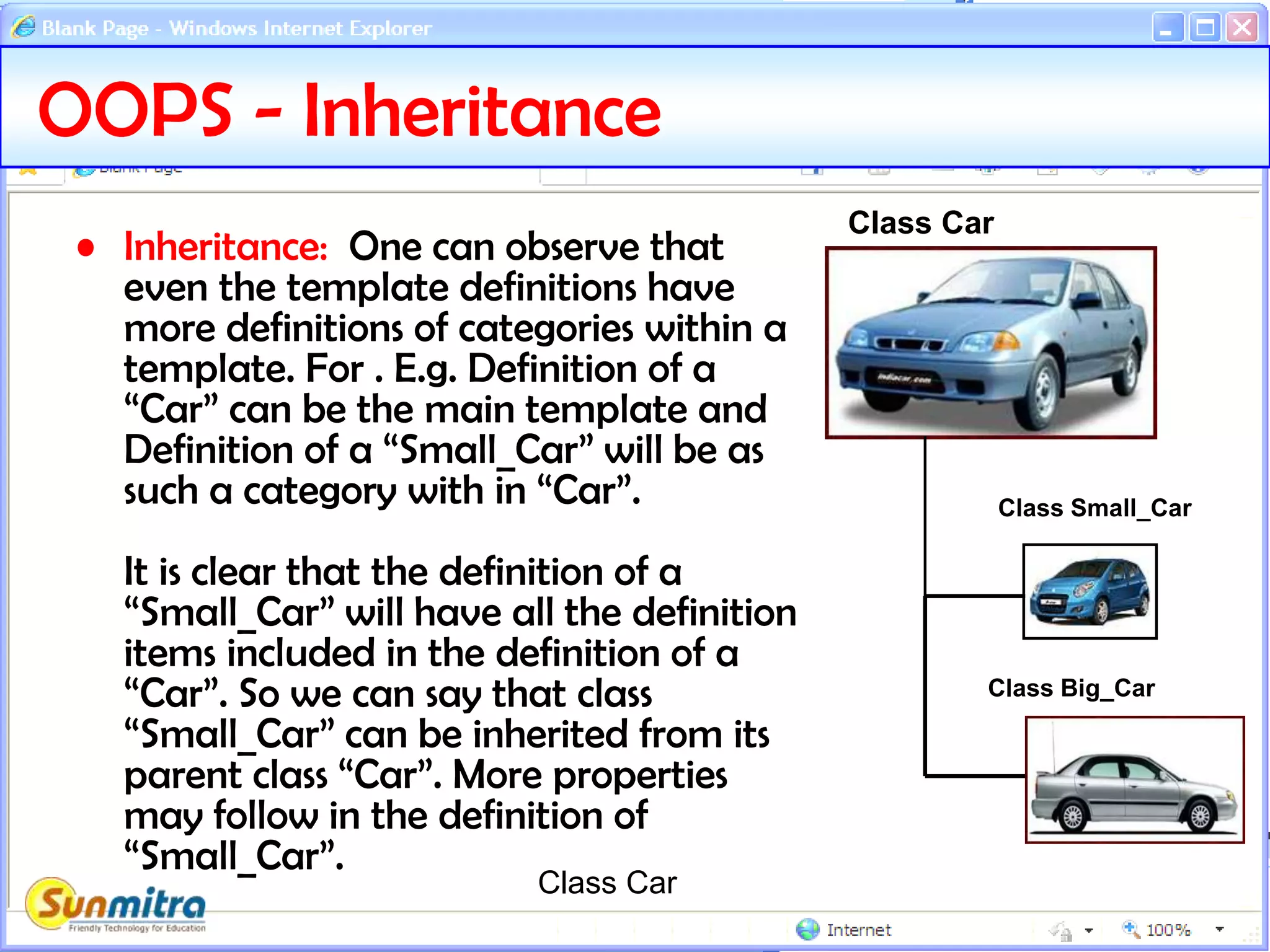 OOPS - Inheritance
• Inheritance: One can observe that
even the template definitions have
more definitions of categories within a
template. For . E.g. Definition of a
“Car” can be the main template and
Definition of a “Small_Car” will be as
such a category with in “Car”.
It is clear that the definition of a
“Small_Car” will have all the definition
items included in the definition of a
“Car”. So we can say that class
“Small_Car” can be inherited from its
parent class “Car”. More properties
may follow in the definition of
“Small_Car”.
Class Car
Class Car
Class Small_Car
Class Big_Car
 