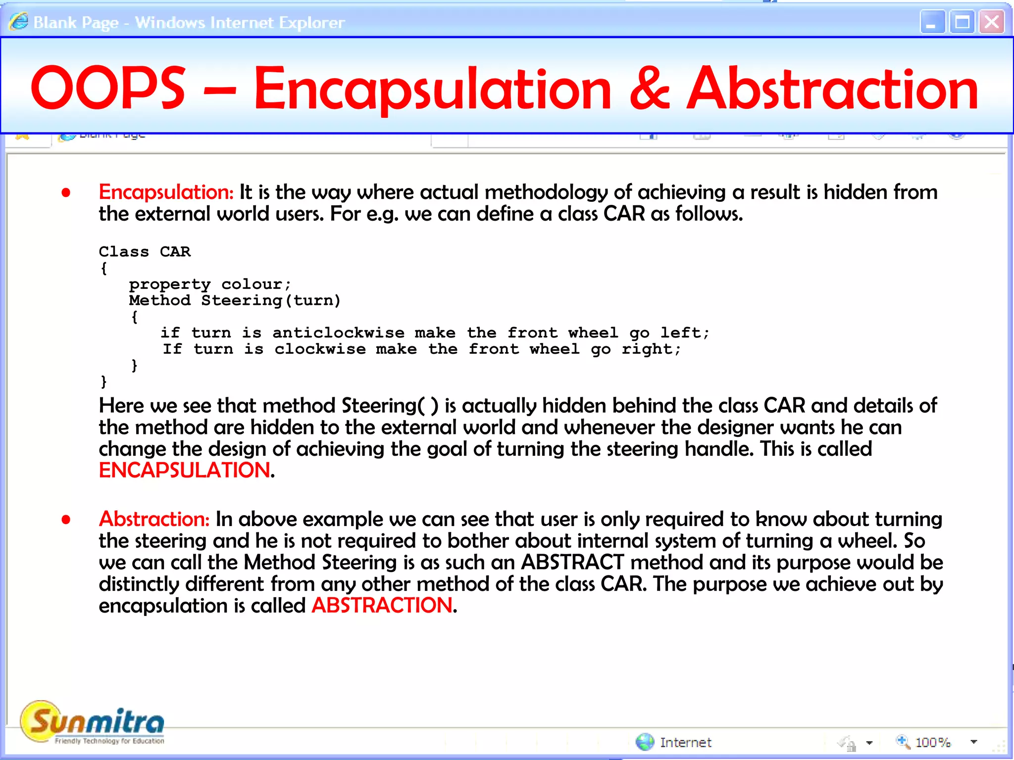 OOPS – Encapsulation & Abstraction
• Encapsulation: It is the way where actual methodology of achieving a result is hidden from
the external world users. For e.g. we can define a class CAR as follows.
Class CAR
{
property colour;
Method Steering(turn)
{
if turn is anticlockwise make the front wheel go left;
If turn is clockwise make the front wheel go right;
}
}
Here we see that method Steering( ) is actually hidden behind the class CAR and details of
the method are hidden to the external world and whenever the designer wants he can
change the design of achieving the goal of turning the steering handle. This is called
ENCAPSULATION.
• Abstraction: In above example we can see that user is only required to know about turning
the steering and he is not required to bother about internal system of turning a wheel. So
we can call the Method Steering is as such an ABSTRACT method and its purpose would be
distinctly different from any other method of the class CAR. The purpose we achieve out by
encapsulation is called ABSTRACTION.
 