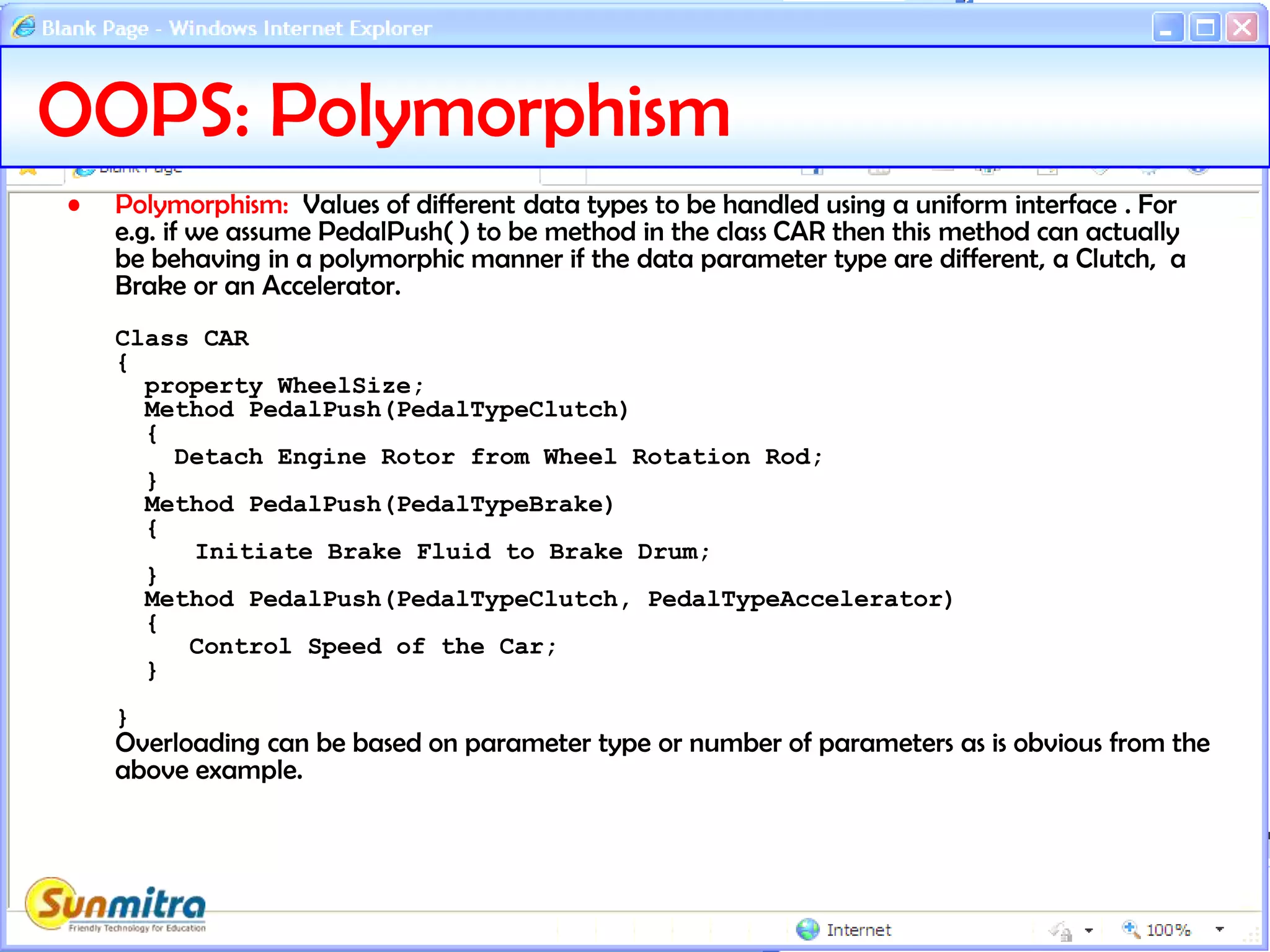 OOPS: Polymorphism
• Polymorphism: Values of different data types to be handled using a uniform interface . For
e.g. if we assume PedalPush( ) to be method in the class CAR then this method can actually
be behaving in a polymorphic manner if the data parameter type are different, a Clutch, a
Brake or an Accelerator.
Class CAR
{
property WheelSize;
Method PedalPush(PedalTypeClutch)
{
Detach Engine Rotor from Wheel Rotation Rod;
}
Method PedalPush(PedalTypeBrake)
{
Initiate Brake Fluid to Brake Drum;
}
Method PedalPush(PedalTypeClutch, PedalTypeAccelerator)
{
Control Speed of the Car;
}
}
Overloading can be based on parameter type or number of parameters as is obvious from the
above example.
 