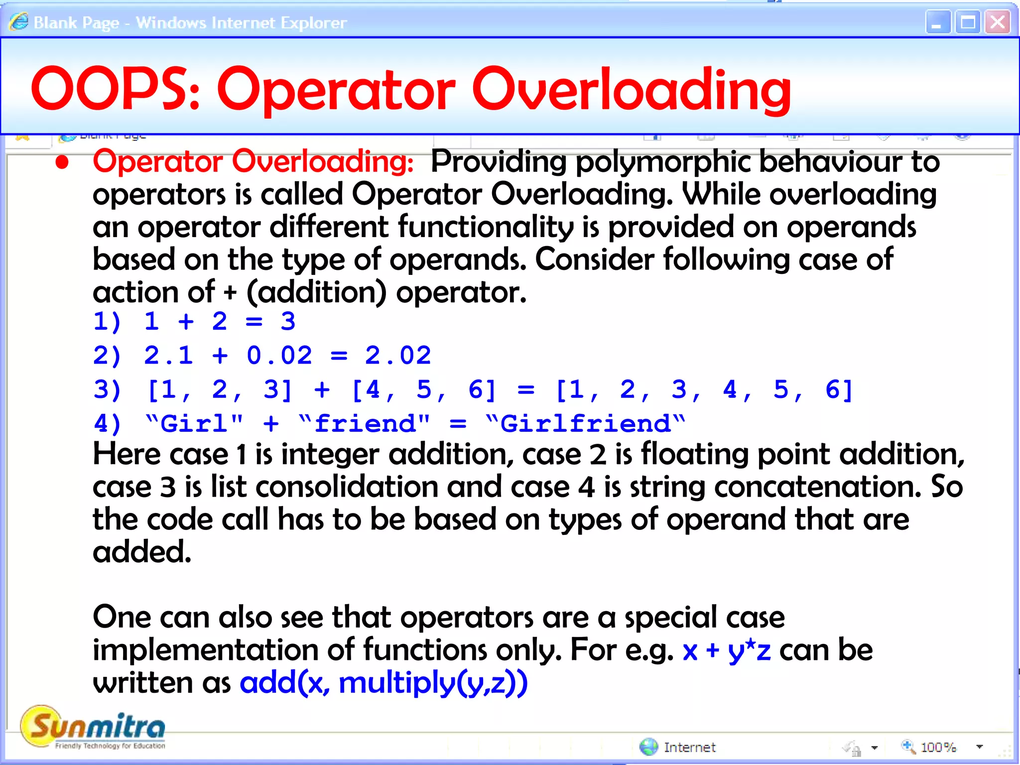 OOPS: Operator Overloading
• Operator Overloading: Providing polymorphic behaviour to
operators is called Operator Overloading. While overloading
an operator different functionality is provided on operands
based on the type of operands. Consider following case of
action of + (addition) operator.
1) 1 + 2 = 3
2) 2.1 + 0.02 = 2.02
3) [1, 2, 3] + [4, 5, 6] = [1, 2, 3, 4, 5, 6]
4) “Girl" + “friend" = “Girlfriend“
Here case 1 is integer addition, case 2 is floating point addition,
case 3 is list consolidation and case 4 is string concatenation. So
the code call has to be based on types of operand that are
added.
One can also see that operators are a special case
implementation of functions only. For e.g. x + y*z can be
written as add(x, multiply(y,z))
 