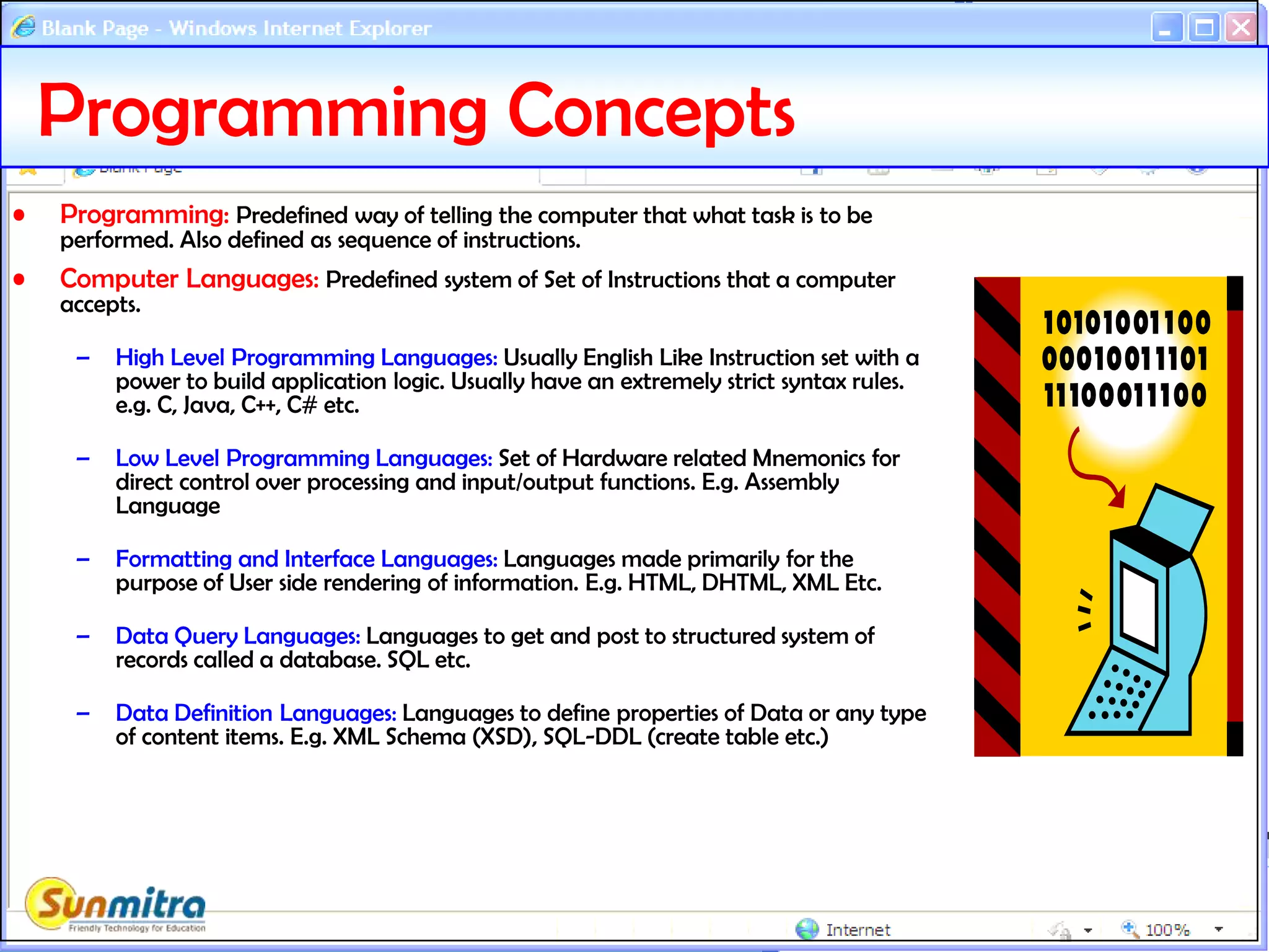 Programming Concepts
• Programming: Predefined way of telling the computer that what task is to be
performed. Also defined as sequence of instructions.
• Computer Languages: Predefined system of Set of Instructions that a computer
accepts.
– High Level Programming Languages: Usually English Like Instruction set with a
power to build application logic. Usually have an extremely strict syntax rules.
e.g. C, Java, C++, C# etc.
– Low Level Programming Languages: Set of Hardware related Mnemonics for
direct control over processing and input/output functions. E.g. Assembly
Language
– Formatting and Interface Languages: Languages made primarily for the
purpose of User side rendering of information. E.g. HTML, DHTML, XML Etc.
– Data Query Languages: Languages to get and post to structured system of
records called a database. SQL etc.
– Data Definition Languages: Languages to define properties of Data or any type
of content items. E.g. XML Schema (XSD), SQL-DDL (create table etc.)
 
