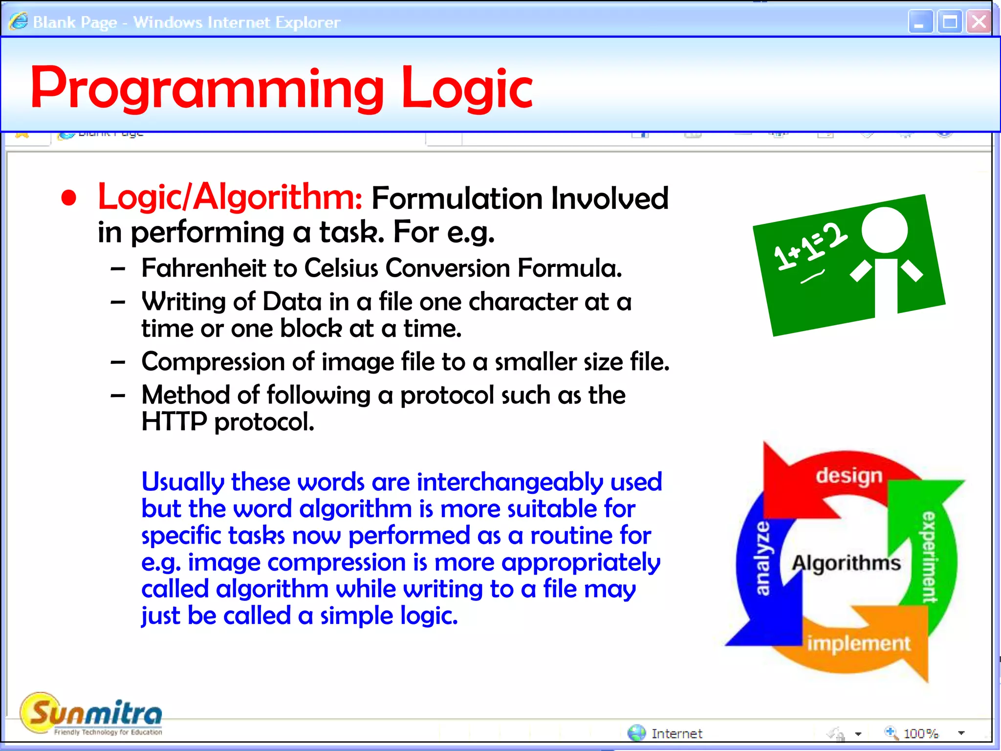 Programming Logic
• Logic/Algorithm: Formulation Involved
in performing a task. For e.g.
– Fahrenheit to Celsius Conversion Formula.
– Writing of Data in a file one character at a
time or one block at a time.
– Compression of image file to a smaller size file.
– Method of following a protocol such as the
HTTP protocol.
Usually these words are interchangeably used
but the word algorithm is more suitable for
specific tasks now performed as a routine for
e.g. image compression is more appropriately
called algorithm while writing to a file may
just be called a simple logic.
 
