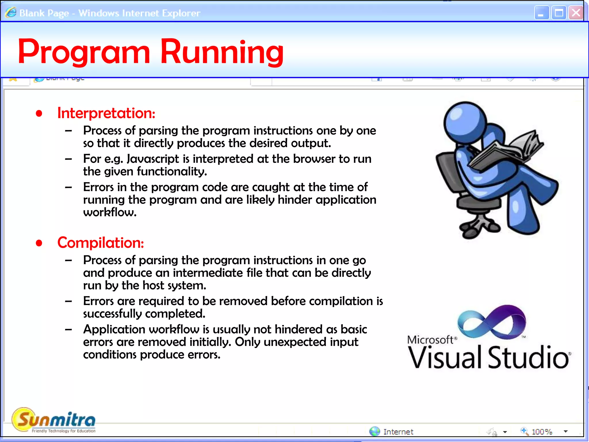 Program Running
• Interpretation:
– Process of parsing the program instructions one by one
so that it directly produces the desired output.
– For e.g. Javascript is interpreted at the browser to run
the given functionality.
– Errors in the program code are caught at the time of
running the program and are likely hinder application
workflow.
• Compilation:
– Process of parsing the program instructions in one go
and produce an intermediate file that can be directly
run by the host system.
– Errors are required to be removed before compilation is
successfully completed.
– Application workflow is usually not hindered as basic
errors are removed initially. Only unexpected input
conditions produce errors.
 