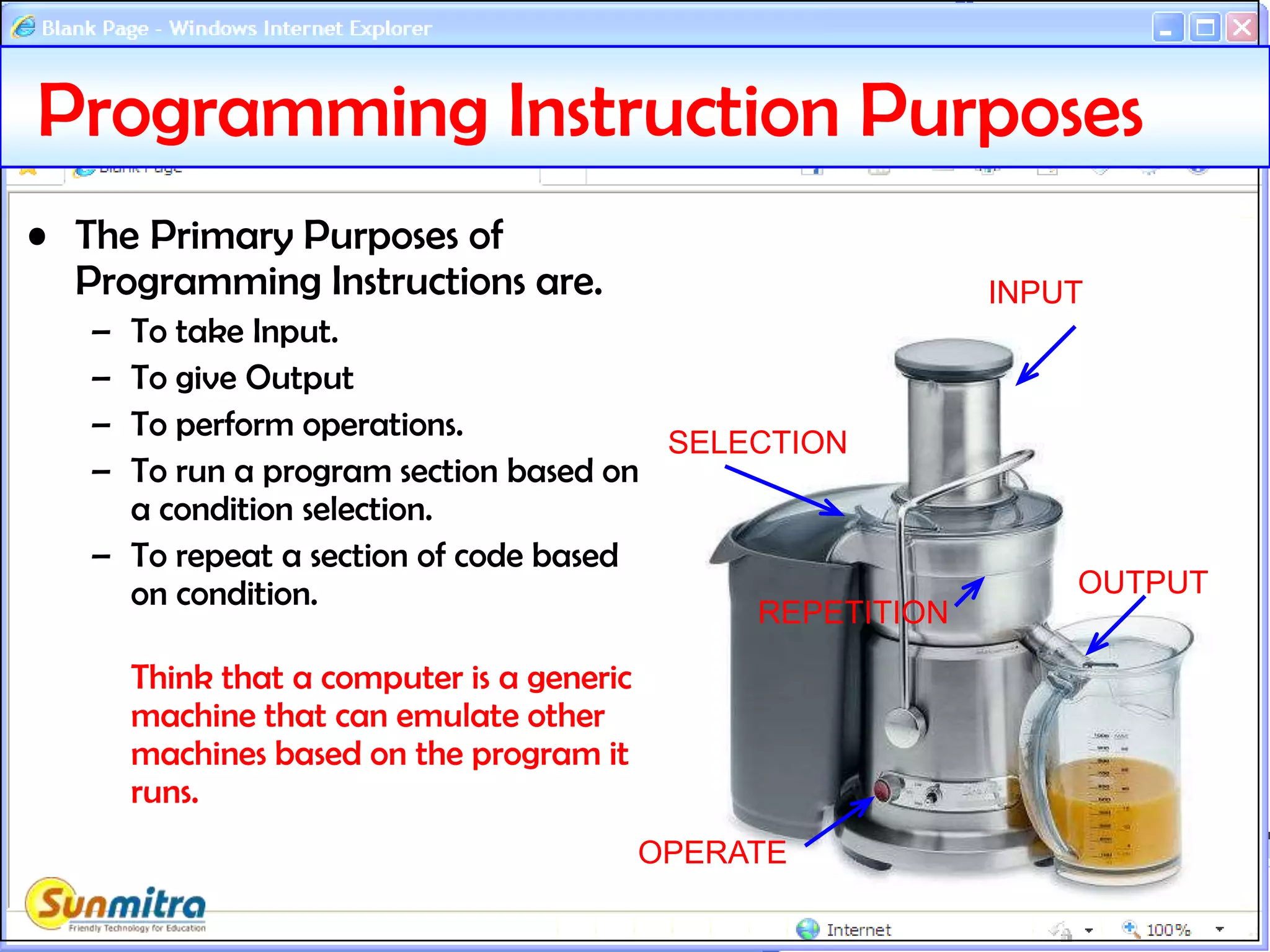 Programming Instruction Purposes
• The Primary Purposes of
Programming Instructions are.
– To take Input.
– To give Output
– To perform operations.
– To run a program section based on
a condition selection.
– To repeat a section of code based
on condition.
Think that a computer is a generic
machine that can emulate other
machines based on the program it
runs.
INPUT
OUTPUT
OPERATE
SELECTION
REPETITION
 
