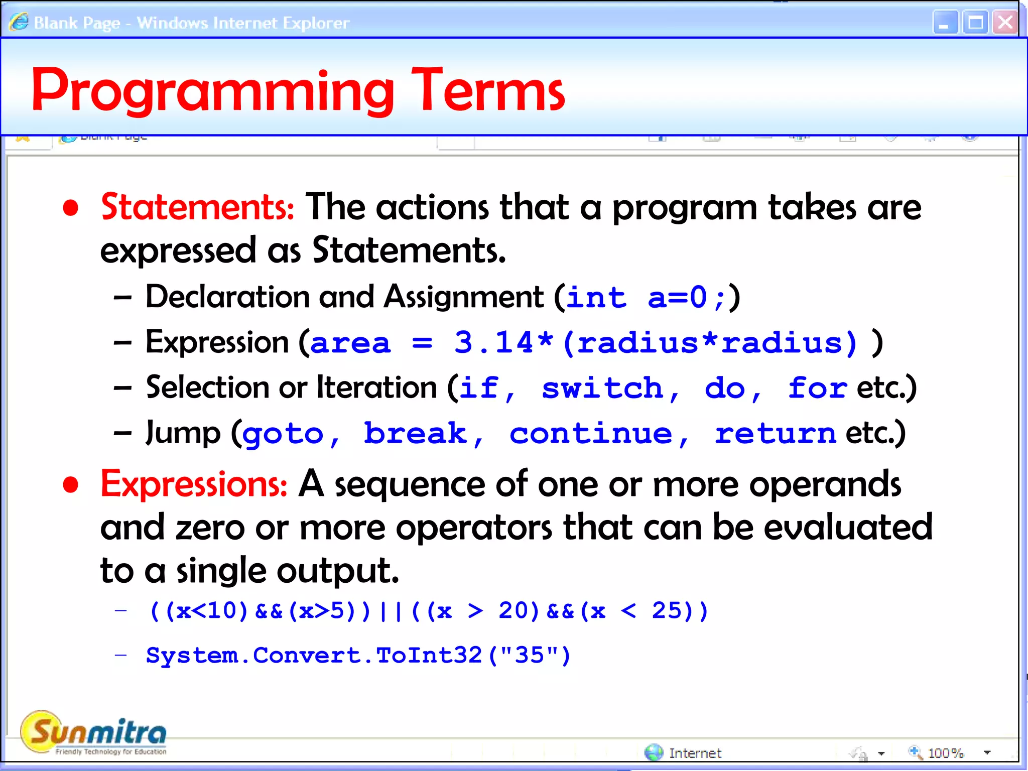 Programming Terms
• Statements: The actions that a program takes are
expressed as Statements.
– Declaration and Assignment (int a=0;)
– Expression (area = 3.14*(radius*radius) )
– Selection or Iteration (if, switch, do, for etc.)
– Jump (goto, break, continue, return etc.)
• Expressions: A sequence of one or more operands
and zero or more operators that can be evaluated
to a single output.
– ((x<10)&&(x>5))||((x > 20)&&(x < 25))
– System.Convert.ToInt32("35")
 