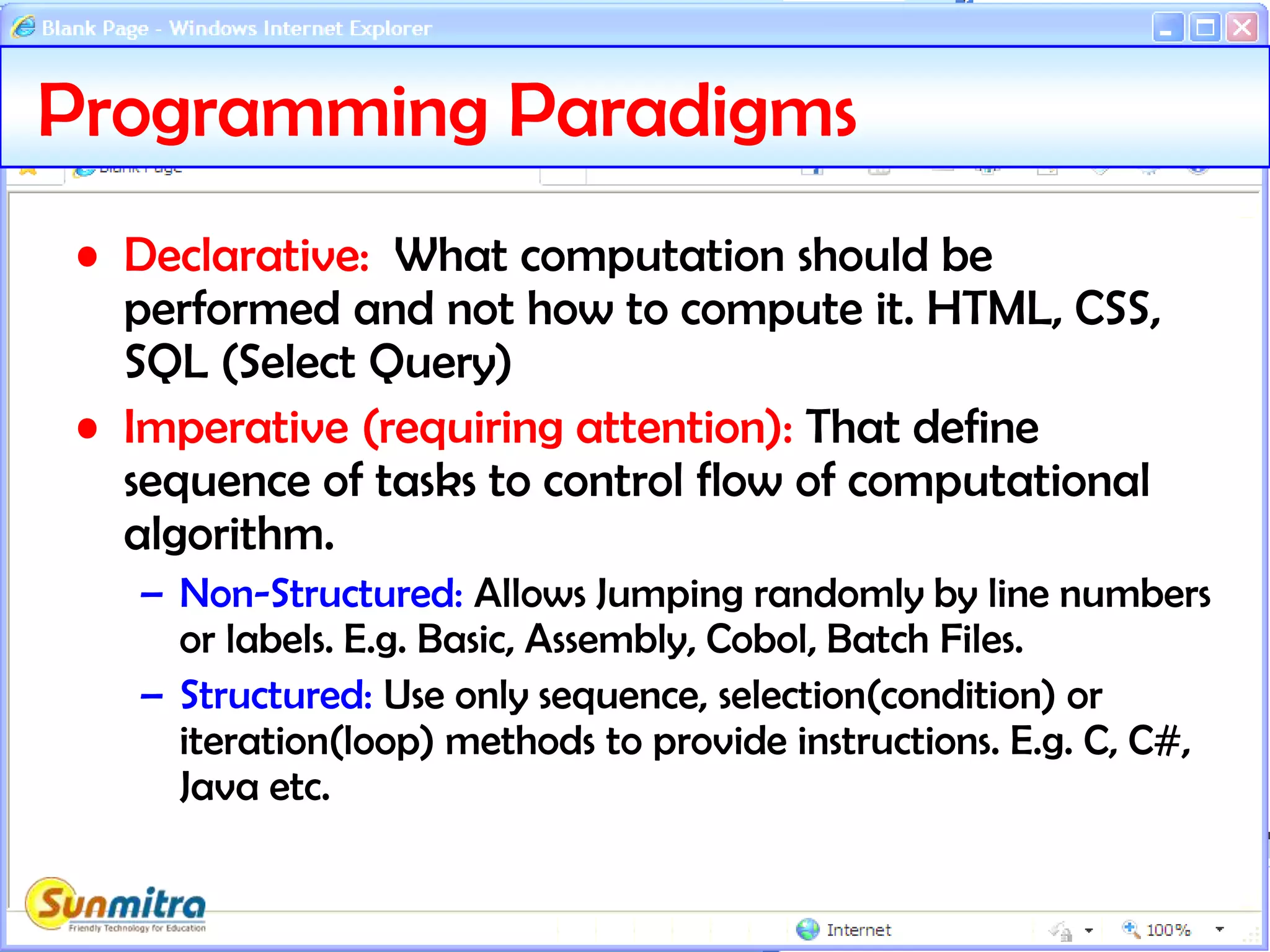 Programming Paradigms
• Declarative: What computation should be
performed and not how to compute it. HTML, CSS,
SQL (Select Query)
• Imperative (requiring attention): That define
sequence of tasks to control flow of computational
algorithm.
– Non-Structured: Allows Jumping randomly by line numbers
or labels. E.g. Basic, Assembly, Cobol, Batch Files.
– Structured: Use only sequence, selection(condition) or
iteration(loop) methods to provide instructions. E.g. C, C#,
Java etc.
 