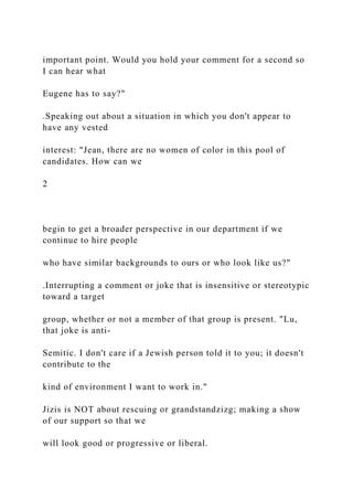 important point. Would you hold your comment for a second so
I can hear what
Eugene has to say?"
.Speaking out about a situation in which you don't appear to
have any vested
interest: "Jean, there are no women of color in this pool of
candidates. How can we
2
begin to get a broader perspective in our department if we
continue to hire people
who have similar backgrounds to ours or who look like us?"
.Interrupting a comment or joke that is insensitive or stereotypic
toward a target
group, whether or not a member of that group is present. "Lu,
that joke is anti-
Semitic. I don't care if a Jewish person told it to you; it doesn't
contribute to the
kind of environment I want to work in."
Jizis is NOT about rescuing or grandstandzizg; making a show
of our support so that we
will look good or progressive or liberal.
 