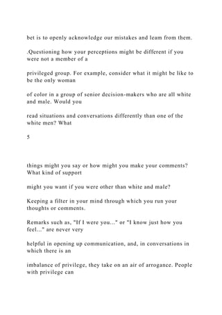 bet is to openly acknowledge our mistakes and leam from them.
.Questioning how your perceptions might be different if you
were not a member of a
privileged group. For example, consider what it might be like to
be the only woman
of color in a group of senior decision-makers who are all white
and male. Would you
read situations and conversations differently than one of the
white men? What
5
things might you say or how might you make your comments?
What kind of support
might you want if you were other than white and male?
Keeping a filter in your mind through which you run your
thoughts or comments.
Remarks such as, "If I were you..." or "I know just how you
feel..." are never very
helpful in opening up communication, and, in conversations in
which there is an
imbalance of privilege, they take on an air of arrogance. People
with privilege can
 